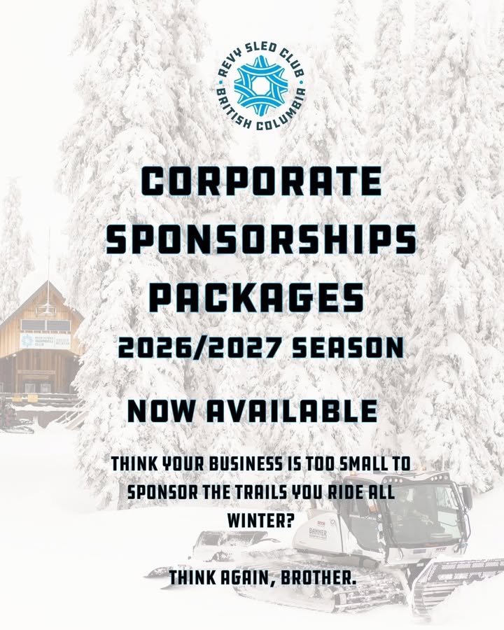 Ever wonder what it takes to get your company logo slapped on the side of a groomer, a parking lot sign, or mid-mountain webcam? 

Now’s your chance, folks.

Sponsorship Opportunities for the 2026–2027 season are officially wide open! 

Whether you’re running a local shop, long haulin, working a trade, or operating a rig, partnering up with the Revelstoke Snowmobile Club puts your brand right in front of thousands of riders tearing up Boulder and Frisby all winter long. Local, seasonally passionate, or long time enthusiast- there are opportunities to support the club and showcase your brand.

You don’t need a massive corporate budget or a suit and tie to get in on this. We’ve got straightforward, no-nonsense options for outfits of all sizes, plus prime decal real estate on our trucks, SxSs, and Groomers.

Why jump in with the RSC?

Real Visibility: Get your name in front of thousands of locals, daily sledders, and weekend warriors out on the trails and online.
Fueling the Fleets: Every dollar goes straight back into 7-night-a-week grooming, cabin upkeep, and keeping the mountain safe for everyone.
60th Anniversary next season: Help us celebrate six decades of keeping Revy’s backcountry running strong.

Want to join the crew this winter?

Give our GM, Liam, a shout at gm@sledrevelstoke.com to grab the sponsorship details.

Let’s get your gear on the mountain. Cheers!