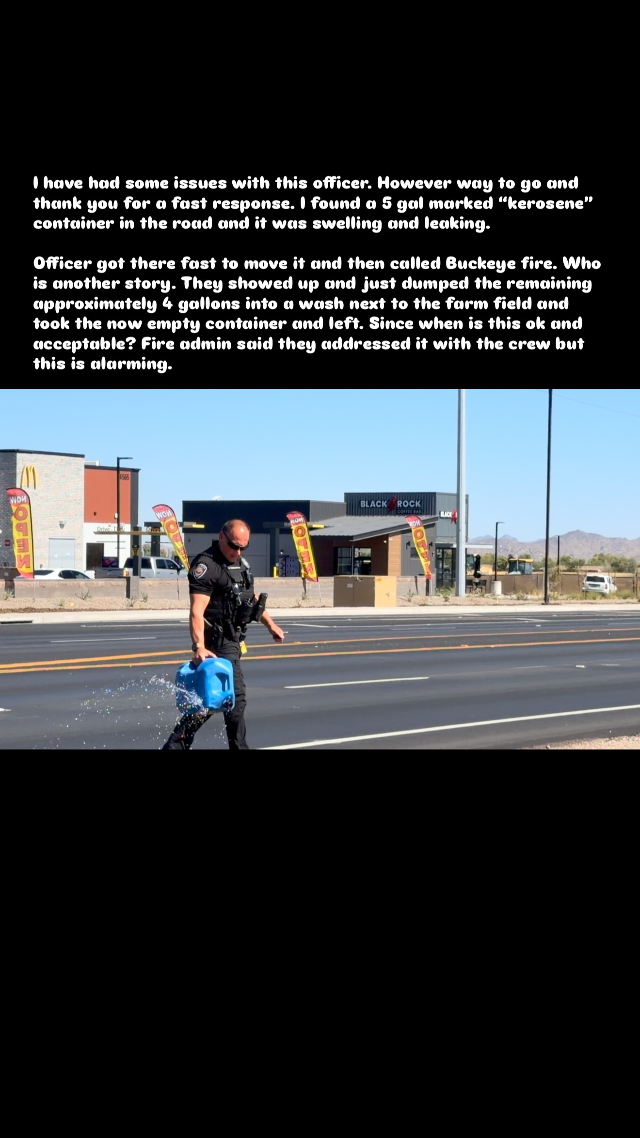 I think @buckeyeazfire forgot that you can’t dump fuel in the wash on the side of the road. Thank you assistant chief Rayne Gray though for contacting the crew and getting the city out to clean it up. This doesn’t in my eyes reflect on the department rather just the crew making a poor choice or a lazy choice. Not sure which as I have not spoke with them. They also had no engine number placard to identify them. 

Thank you @buckeyeazpd for the fast response to this and for the public I would have removed it myself had I not of just had an abdominal incision opened back up the day before that was infected. Fuel and open wounds don’t mix. 

Even though I have had some serious issues with this officer prior saying it’s wasn’t illegal for a parent to walk around the school campus for meet the teacher night with a firearm I still believe in credit when it’s due. 

#police #buckeye #lawenforcement #buckeyefire #hazmat